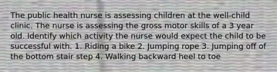 The public health nurse is assessing children at the well-child clinic. The nurse is assessing the gross motor skills of a 3 year old. Identify which activity the nurse would expect the child to be successful with. 1. Riding a bike 2. Jumping rope 3. Jumping off of the bottom stair step 4. Walking backward heel to toe