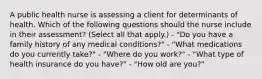 A public health nurse is assessing a client for determinants of health. Which of the following questions should the nurse include in their assessment? (Select all that apply.) - "Do you have a family history of any medical conditions?" - "What medications do you currently take?" - "Where do you work?" - "What type of health insurance do you have?" - "How old are you?"