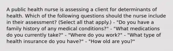 A public health nurse is assessing a client for determinants of health. Which of the following questions should the nurse include in their assessment? (Select all that apply.) - "Do you have a family history of any medical conditions?" - "What medications do you currently take?" - "Where do you work?" - "What type of health insurance do you have?" - "How old are you?"