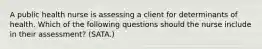 A public health nurse is assessing a client for determinants of health. Which of the following questions should the nurse include in their assessment? (SATA.)