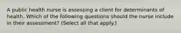 A public health nurse is assessing a client for determinants of health. Which of the following questions should the nurse include in their assessment? (Select all that apply.)