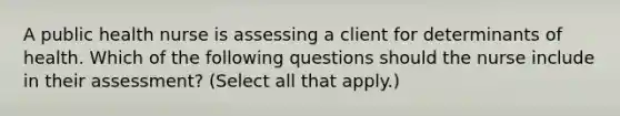 A public health nurse is assessing a client for determinants of health. Which of the following questions should the nurse include in their assessment? (Select all that apply.)