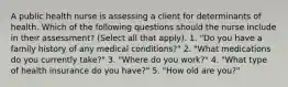 A public health nurse is assessing a client for determinants of health. Which of the following questions should the nurse include in their assessment? (Select all that apply). 1. "Do you have a family history of any medical conditions?" 2. "What medications do you currently take?" 3. "Where do you work?" 4. "What type of health insurance do you have?" 5. "How old are you?"