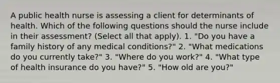 A public health nurse is assessing a client for determinants of health. Which of the following questions should the nurse include in their assessment? (Select all that apply). 1. "Do you have a family history of any medical conditions?" 2. "What medications do you currently take?" 3. "Where do you work?" 4. "What type of health insurance do you have?" 5. "How old are you?"