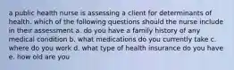 a public health nurse is assessing a client for determinants of health. which of the following questions should the nurse include in their assessment a. do you have a family history of any medical condition b. what medications do you currently take c. where do you work d. what type of health insurance do you have e. how old are you