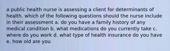 a public health nurse is assessing a client for determinants of health. which of the following questions should the nurse include in their assessment a. do you have a family history of any medical condition b. what medications do you currently take c. where do you work d. what type of health insurance do you have e. how old are you