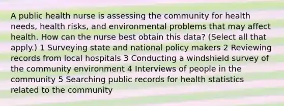 A public health nurse is assessing the community for health needs, health risks, and environmental problems that may affect health. How can the nurse best obtain this data? (Select all that apply.) 1 Surveying state and national policy makers 2 Reviewing records from local hospitals 3 Conducting a windshield survey of the community environment 4 Interviews of people in the community 5 Searching public records for health statistics related to the community