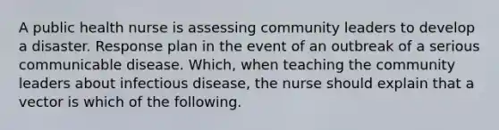 A public health nurse is assessing community leaders to develop a disaster. Response plan in the event of an outbreak of a serious communicable disease. Which, when teaching the community leaders about infectious disease, the nurse should explain that a vector is which of the following.