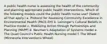 A public health nurse is assessing the health of the community and planning appropriate public health interventions. Which of the following models could the public health nurse use? (Select all that apply.) a. Protocol for Assessing Community Excellence in Environmental Health (PACE-EH) b. Leininger's Cultural Beliefs in Practice model c. Mobilizing Action through Partnerships and Planning (MAPP) d. Neuman's Adaptation of Systems model e. The Quad Council's Public Health Nursing model f. The Wheel (Minnesota Interventions Wheel)