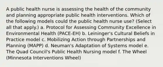 A public health nurse is assessing the health of the community and planning appropriate public health interventions. Which of the following models could the public health nurse use? (Select all that apply.) a. Protocol for Assessing Community Excellence in Environmental Health (PACE-EH) b. Leininger's Cultural Beliefs in Practice model c. Mobilizing Action through Partnerships and Planning (MAPP) d. Neuman's Adaptation of Systems model e. The Quad Council's Public Health Nursing model f. The Wheel (Minnesota Interventions Wheel)