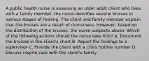 A public health nurse is assessing an older adult client who lives with a family member. the nurse identifies several bruises in various stages of healing. The client and family member explain that the bruises are a result of clumsiness. However, based on the distribution of the bruises, the nurse suspects abuse. Which of the following actions should the nurse take first? A. Document the bruises in the client's chart B. Report the findings to a supervisor C. Provide the client with a crisis hotline number D. Discuss respite care with the client's family