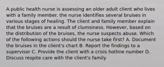 A public health nurse is assessing an older adult client who lives with a family member. the nurse identifies several bruises in various stages of healing. The client and family member explain that the bruises are a result of clumsiness. However, based on the distribution of the bruises, the nurse suspects abuse. Which of the following actions should the nurse take first? A. Document the bruises in the client's chart B. Report the findings to a supervisor C. Provide the client with a crisis hotline number D. Discuss respite care with the client's family