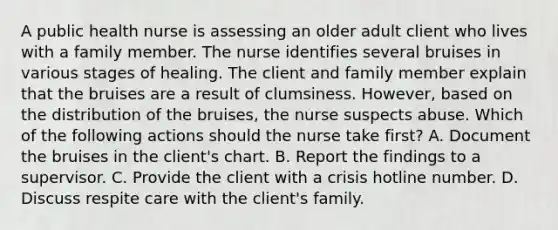 A public health nurse is assessing an older adult client who lives with a family member. The nurse identifies several bruises in various stages of healing. The client and family member explain that the bruises are a result of clumsiness. However, based on the distribution of the bruises, the nurse suspects abuse. Which of the following actions should the nurse take first? A. Document the bruises in the client's chart. B. Report the findings to a supervisor. C. Provide the client with a crisis hotline number. D. Discuss respite care with the client's family.