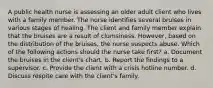 A public health nurse is assessing an older adult client who lives with a family member. The nurse identifies several bruises in various stages of healing. The client and family member explain that the bruises are a result of clumsiness. However, based on the distribution of the bruises, the nurse suspects abuse. Which of the following actions should the nurse take first? a. Document the bruises in the client's chart. b. Report the findings to a supervisor. c. Provide the client with a crisis hotline number. d. Discuss respite care with the client's family.