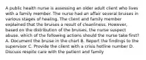 A public health nurse is assessing an older adult client who lives with a family member. The nurse had an affair several bruises in various stages of healing. The client and family member explained that the bruises a result of cleanliness. However, based on the distribution of the bruises, the nurse suspect abuse. which of the following actions should the nurse take first? A. Document the bruise in the chart B. Report the findings to the supervisor C. Provide the client with a crisis hotline number D. Discuss respite care with the patient and family