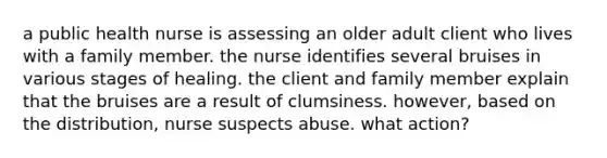 a public health nurse is assessing an older adult client who lives with a family member. the nurse identifies several bruises in various stages of healing. the client and family member explain that the bruises are a result of clumsiness. however, based on the distribution, nurse suspects abuse. what action?