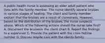 A public health nurse is assessing an older adult patient who lives with the family member. The nurse identify several bruises in various stages of healing. The client and family member explain that the bruises are a result of clumsiness. However, based on the distribution of the bruises, the nurse suspects abuse. Which of the following actions should the nurse take first? A. Document the bruisesin the client chart B. Report the findings to a supervisor C. Provide the patient with the crisis hotline number D. Discuss respite care with the clients family