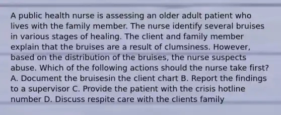 A public health nurse is assessing an older adult patient who lives with the family member. The nurse identify several bruises in various stages of healing. The client and family member explain that the bruises are a result of clumsiness. However, based on the distribution of the bruises, the nurse suspects abuse. Which of the following actions should the nurse take first? A. Document the bruisesin the client chart B. Report the findings to a supervisor C. Provide the patient with the crisis hotline number D. Discuss respite care with the clients family