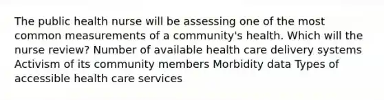 The public health nurse will be assessing one of the most common measurements of a community's health. Which will the nurse review? Number of available health care delivery systems Activism of its community members Morbidity data Types of accessible health care services