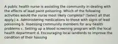 A public health nurse is assisting the community in dealing with the effects of lead paint poisoning. Which of the following activities would the nurse most likely complete? (Select all that apply.) a. Administering medications to those with signs of lead poisoning b. Assessing community members for any health problems c. Setting up a blood screening program with the local health department d. Encouraging local landlords to improve the condition of their housing