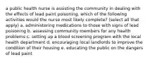 a public health nurse is assisting the community in dealing with the effects of lead paint poisoning. which of the following activities would the nurse most likely complete? (select all that apply) a. administering medications to those with signs of lead poisoning b. assessing community members for any health problems c. setting up a blood screening program with the local health department d. encouraging local landlords to improve the condition of their housing e. educating the public on the dangers of lead paint