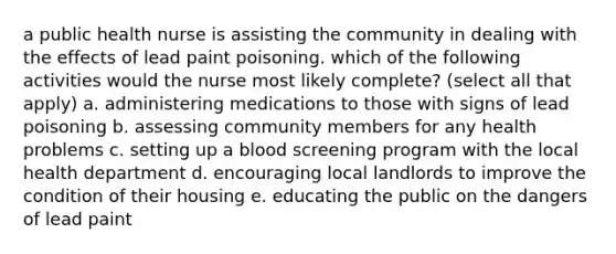 a public health nurse is assisting the community in dealing with the effects of lead paint poisoning. which of the following activities would the nurse most likely complete? (select all that apply) a. administering medications to those with signs of lead poisoning b. assessing community members for any health problems c. setting up a blood screening program with the local health department d. encouraging local landlords to improve the condition of their housing e. educating the public on the dangers of lead paint