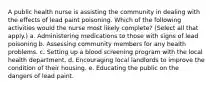 A public health nurse is assisting the community in dealing with the effects of lead paint poisoning. Which of the following activities would the nurse most likely complete? (Select all that apply.) a. Administering medications to those with signs of lead poisoning b. Assessing community members for any health problems. c. Setting up a blood screening program with the local health department. d. Encouraging local landlords to improve the condition of their housing. e. Educating the public on the dangers of lead paint.