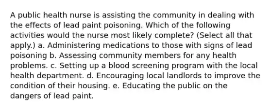 A public health nurse is assisting the community in dealing with the effects of lead paint poisoning. Which of the following activities would the nurse most likely complete? (Select all that apply.) a. Administering medications to those with signs of lead poisoning b. Assessing community members for any health problems. c. Setting up a blood screening program with the local health department. d. Encouraging local landlords to improve the condition of their housing. e. Educating the public on the dangers of lead paint.