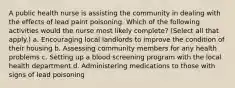 A public health nurse is assisting the community in dealing with the effects of lead paint poisoning. Which of the following activities would the nurse most likely complete? (Select all that apply.) a. Encouraging local landlords to improve the condition of their housing b. Assessing community members for any health problems c. Setting up a blood screening program with the local health department d. Administering medications to those with signs of lead poisoning