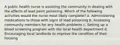 A public health nurse is assisting the community in dealing with the effects of lead paint poisoning. Which of the following activities would the nurse most likely complete? a. Administering medications to those with signs of lead poisoning b. Assessing community members for any health problems c. Setting up a blood screening program with the local health department d. Encouraging local landlords to improve the condition of their housing