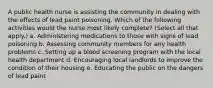 A public health nurse is assisting the community in dealing with the effects of lead paint poisoning. Which of the following activities would the nurse most likely complete? (Select all that apply.) a. Administering medications to those with signs of lead poisoning b. Assessing community members for any health problems c. Setting up a blood screening program with the local health department d. Encouraging local landlords to improve the condition of their housing e. Educating the public on the dangers of lead paint