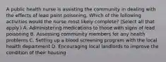 A public health nurse is assisting the community in dealing with the effects of lead paint poisoning. Which of the following activities would the nurse most likely complete? (Select all that apply.) A. Administering medications to those with signs of lead poisoning B. Assessing community members for any health problems C. Setting up a blood screening program with the local health department D. Encouraging local landlords to improve the condition of their housing