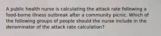 A public health nurse is calculating the attack rate following a food-borne illness outbreak after a community picnic. Which of the following groups of people should the nurse include in the denominator of the attack rate calculation?