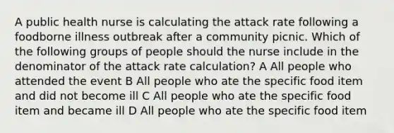 A public health nurse is calculating the attack rate following a foodborne illness outbreak after a community picnic. Which of the following groups of people should the nurse include in the denominator of the attack rate calculation? A All people who attended the event B All people who ate the specific food item and did not become ill C All people who ate the specific food item and became ill D All people who ate the specific food item