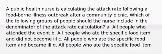 A public health nurse is calculating the attack rate following a food-borne illness outbreak after a community picnic. Which of the following groups of people should the nurse include in the denominator of the attack rate calculation? a. All people who attended the event b. All people who ate the specific food item and did not become ill c. All people who ate the specific food item and became ill d. All people who ate the specific food item