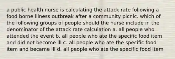 a public health nurse is calculating the attack rate following a food borne illness outbreak after a community picnic. which of the following groups of people should the nurse include in the denominator of the attack rate calculation a. all people who attended the event b. all people who ate the specific food item and did not become ill c. all people who ate the specific food item and became ill d. all people who ate the specific food item