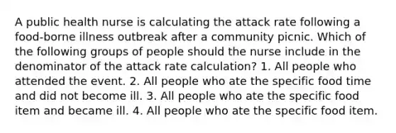 A public health nurse is calculating the attack rate following a food-borne illness outbreak after a community picnic. Which of the following groups of people should the nurse include in the denominator of the attack rate calculation? 1. All people who attended the event. 2. All people who ate the specific food time and did not become ill. 3. All people who ate the specific food item and became ill. 4. All people who ate the specific food item.