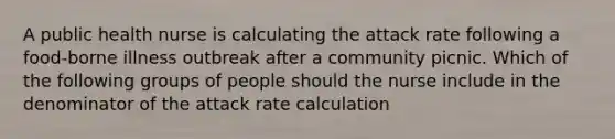 A public health nurse is calculating the attack rate following a food-borne illness outbreak after a community picnic. Which of the following groups of people should the nurse include in the denominator of the attack rate calculation