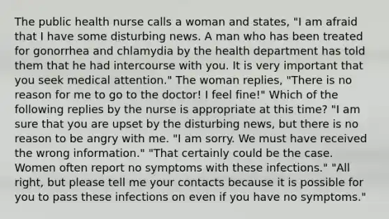 The public health nurse calls a woman and states, "I am afraid that I have some disturbing news. A man who has been treated for gonorrhea and chlamydia by the health department has told them that he had intercourse with you. It is very important that you seek medical attention." The woman replies, "There is no reason for me to go to the doctor! I feel fine!" Which of the following replies by the nurse is appropriate at this time? "I am sure that you are upset by the disturbing news, but there is no reason to be angry with me. "I am sorry. We must have received the wrong information." "That certainly could be the case. Women often report no symptoms with these infections." "All right, but please tell me your contacts because it is possible for you to pass these infections on even if you have no symptoms."