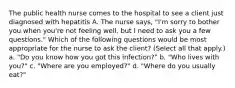 The public health nurse comes to the hospital to see a client just diagnosed with hepatitis A. The nurse says, "I'm sorry to bother you when you're not feeling well, but I need to ask you a few questions." Which of the following questions would be most appropriate for the nurse to ask the client? (Select all that apply.) a. "Do you know how you got this infection?" b. "Who lives with you?" c. "Where are you employed?" d. "Where do you usually eat?"