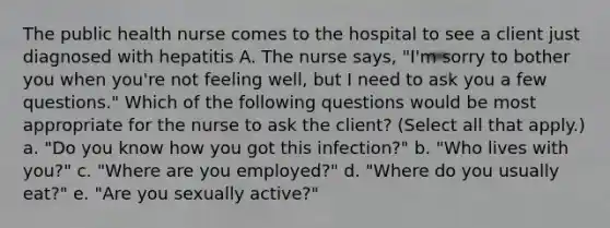 The public health nurse comes to the hospital to see a client just diagnosed with hepatitis A. The nurse says, "I'm sorry to bother you when you're not feeling well, but I need to ask you a few questions." Which of the following questions would be most appropriate for the nurse to ask the client? (Select all that apply.) a. "Do you know how you got this infection?" b. "Who lives with you?" c. "Where are you employed?" d. "Where do you usually eat?" e. "Are you sexually active?"