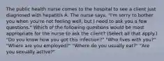 The public health nurse comes to the hospital to see a client just diagnosed with hepatitis A. The nurse says, "I'm sorry to bother you when you're not feeling well, but I need to ask you a few questions." Which of the following questions would be most appropriate for the nurse to ask the client? (Select all that apply.) "Do you know how you got this infection?" "Who lives with you?" "Where are you employed?" "Where do you usually eat?" "Are you sexually active?"