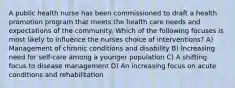 A public health nurse has been commissioned to draft a health promotion program that meets the health care needs and expectations of the community. Which of the following focuses is most likely to influence the nurses choice of interventions? A) Management of chronic conditions and disability B) Increasing need for self-care among a younger population C) A shifting focus to disease management D) An increasing focus on acute conditions and rehabilitation