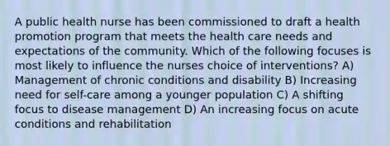 A public health nurse has been commissioned to draft a health promotion program that meets the health care needs and expectations of the community. Which of the following focuses is most likely to influence the nurses choice of interventions? A) Management of chronic conditions and disability B) Increasing need for self-care among a younger population C) A shifting focus to disease management D) An increasing focus on acute conditions and rehabilitation