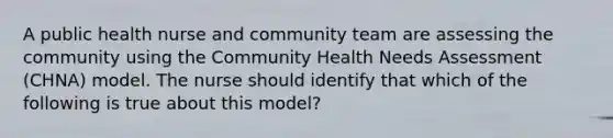 A public health nurse and community team are assessing the community using the Community Health Needs Assessment (CHNA) model. The nurse should identify that which of the following is true about this model?