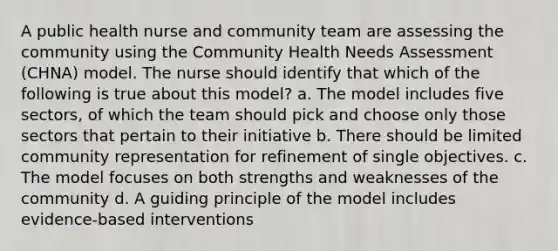 A public health nurse and community team are assessing the community using the Community Health Needs Assessment (CHNA) model. The nurse should identify that which of the following is true about this model? a. The model includes five sectors, of which the team should pick and choose only those sectors that pertain to their initiative b. There should be limited community representation for refinement of single objectives. c. The model focuses on both strengths and weaknesses of the community d. A guiding principle of the model includes evidence-based interventions