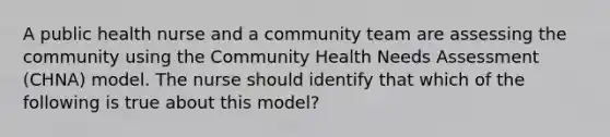 A public health nurse and a community team are assessing the community using the Community Health Needs Assessment (CHNA) model. The nurse should identify that which of the following is true about this model?