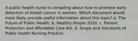 A public health nurse is compiling about how to promote early detection of breast cancer in women. Which document would most likely provide useful information about this topic? a. The Future of Public Health. b. Healthy People 2020. c. Patient Protection and Affordable Care Act. d. Scope and Standards of Public health Nursing Practice.