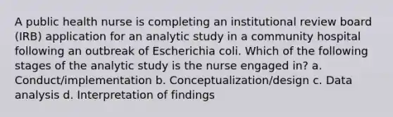 A public health nurse is completing an institutional review board (IRB) application for an analytic study in a community hospital following an outbreak of Escherichia coli. Which of the following stages of the analytic study is the nurse engaged in? a. Conduct/implementation b. Conceptualization/design c. Data analysis d. Interpretation of findings