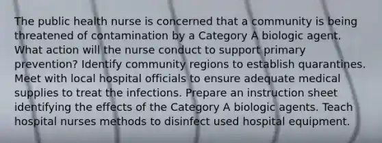 The public health nurse is concerned that a community is being threatened of contamination by a Category A biologic agent. What action will the nurse conduct to support primary prevention? Identify community regions to establish quarantines. Meet with local hospital officials to ensure adequate medical supplies to treat the infections. Prepare an instruction sheet identifying the effects of the Category A biologic agents. Teach hospital nurses methods to disinfect used hospital equipment.